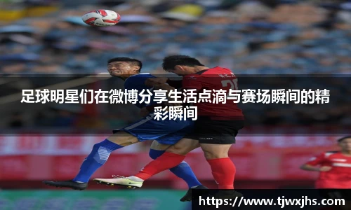 足球明星们在微博分享生活点滴与赛场瞬间的精彩瞬间